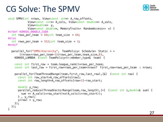 CG	Solve:	The	SPMV
27
void SPMV(int nrows, View<const int*> A_row_offsets,
View<const int*> A_cols, View<const double*> A_vals,
View<double*> y,
View<const double*, MemoryTraits< RandomAccess>> x) {
#ifdef KOKKOS_ENABLE_CUDA
int rows_per_team = 64;int team_size = 64;
#else
int rows_per_team = 512;int team_size = 1;
#endif
parallel_for("SPMV:Hierarchy", TeamPolicy< Schedule< Static > >
((nrows+rows_per_team-1)/rows_per_team,team_size,8),
KOKKOS_LAMBDA (const TeamPolicy<>::member_type& team) {
const int first_row = team.league_rank()*rows_per_team;
const int last_row = first_row+rows_per_team<nrows? first_row+rows_per_team : nrows;
parallel_for(TeamThreadRange(team,first_row,last_row),[&] (const int row) {
const int row_start=A_row_offsets[row];
const int row_length=A_row_offsets[row+1]-row_start;
double y_row;
parallel_reduce(ThreadVectorRange(team,row_length),[=] (const int i,double& sum) {
sum += A_vals(i+row_start)*x(A_cols(i+row_start));
} , y_row);
y(row) = y_row;
});
});
}
 