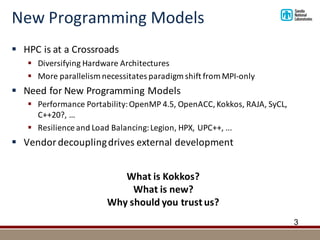 New	Programming	Models
§ HPC	is	at	a	Crossroads
§ Diversifying	Hardware	Architectures
§ More	parallelism	necessitates	paradigm	shift	from	MPI-only
§ Need	for	New	Programming	Models	
§ Performance	Portability:	OpenMP 4.5,	OpenACC,	Kokkos,	RAJA,	SyCL,	
C++20?,	…
§ Resilience	and	Load	Balancing:	Legion,	HPX,	UPC++,	...
§ Vendor	decoupling	drives	external	development
3
What	is	Kokkos?
What	is	new?
Why	should	you	trust	us?
 