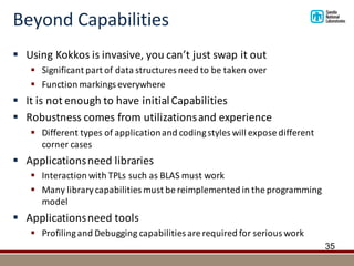 Beyond	Capabilities
§ Using	Kokkos	is	invasive,	you	can’t	just	swap	it	out
§ Significant	part	of	data	structures	need	to	be	taken	over
§ Function	markings	everywhere
§ It	is	not	enough	to	have	initial	Capabilities
§ Robustness	comes	from	utilizations	and	experience
§ Different	types	of	application	and	coding	styles	will	expose	different	
corner	cases
§ Applications	need	libraries
§ Interaction	with	TPLs	such	as	BLAS	must	work
§ Many	library	capabilities	must	be	reimplemented in	the	programming	
model
§ Applications	need	tools
§ Profiling	and	Debugging	capabilities	are	required	for	serious	work
35
 