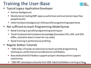 Training	the	User-Base
§ Typical	Legacy	Application	Developer
§ Science	Background
§ Mostly	Serial	Coding	(MPI	apps	usually	have	communication	layer	few	
people	touch)
§ Little	hardware	background,	little	parallel	programming	experience
§ Not	sufficient	to	teach	Programming	Model	Syntax
§ Need	training	in	parallel	programming	techniques
§ Teach	fundamental	hardware	knowledge	(how	does	CPU,	MIC	and	GPU	
differ,	and	what	does	it	mean	for	my	code)
§ Need	training	in	performance	profiling
§ Regular	Kokkos Tutorials
§ ~200	slides,	9	hands-on	exercises	to	teach	parallel	programming	
techniques,	performance	considerations	and	Kokkos
§ Now	dedicated	ECP	Kokkos	support	project:	develop	online	support	
community
§ ~200	HPC	developers	(mostly	from	DOE	labs)	had	Kokkos	training	so	far38
 