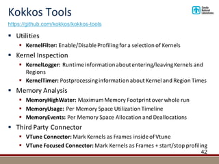 Kokkos	Tools
42
§ Utilities
§ KernelFilter: Enable/Disable	Profiling	for	a	selection	of	Kernels
§ Kernel	Inspection
§ KernelLogger:	Runtime	information	about	entering/leaving	Kernels	and	
Regions
§ KernelTimer:	Postprocessinginformation	about	Kernel	and	Region	Times
§ Memory	Analysis
§ MemoryHighWater: Maximum	Memory	Footprint	over	whole	run
§ MemoryUsage:	Per	Memory	Space	Utilization	Timeline
§ MemoryEvents:	Per	Memory	Space	Allocation	and	Deallocations
§ Third	Party	Connector
§ VTune Connector:	Mark	Kernels	as	Frames	inside	of	Vtune
§ VTune Focused	Connector:	Mark	Kernels	as	Frames	+	start/stop	profiling
https://github.com/kokkos/kokkos-tools
 
