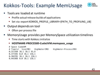 Kokkos-Tools:	Example	MemUsage
§ Tools	are	loaded	at	runtime
§ Profile	actual	release	builds	of	applications
§ Set	via:	export	KOKKOS_PROFILE_LIBRARY=[PATH_TO_PROFILING_LIB]
§ Output	depends	on	tool
§ Often	per	process	file
§ MemoryUsage provides	per	MemorySpace utilization	timelines
§ Time	starts	with	Kokkos::initialize
§ HOSTNAME-PROCESSID-CudaUVM.memspace_usage
43
# Space CudaUVM
# Time(s) Size(MB) HighWater(MB) HighWater-Process(MB)
0.317260 38.1 38.1 81.8
0.377285 0.0 38.1 158.1
0.384785 38.1 38.1 158.1
0.441988 0.0 38.1 158.1
 