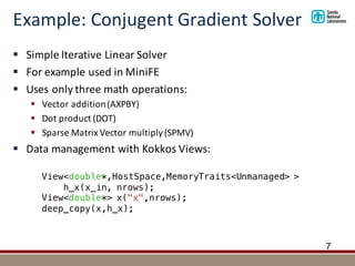 Example:	Conjugent Gradient	Solver
§ Simple	Iterative	Linear	Solver
§ For	example	used	in	MiniFE
§ Uses	only	three	math	operations:
§ Vector	addition	(AXPBY)
§ Dot	product	(DOT)
§ Sparse	Matrix	Vector	multiply	(SPMV)
§ Data	management	with	Kokkos	Views:
7
View<double*,HostSpace,MemoryTraits<Unmanaged> >
h_x(x_in, nrows);
View<double*> x("x",nrows);
deep_copy(x,h_x);
 