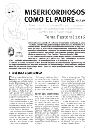 I - ¿QUÉ ES LA MISERICORDIA?
1
En el lenguaje diario, la mise-
ricordia es un sentimiento
que inspira una actitud y ciertos
gestos. El diccionario da la si-
guiente definición: “Virtud que
hace al hombre compadecerse
del dolor o infortunio ajenos”.
En efecto, se trata de un co-
razón que se vuelve sensible a
toda situación de miseria por la
que pasa nuestro prójimo.
La compasión es una manera
de expresar la misericordia que
consiste en compartir el estado
de quien sufre, aunque no pue-
da ponerse completamente en
el lugar de aquel que sufre.
Pero la misericordia también
se practica respecto al que no
sufre, pero que hace sufrir a los
demás. En ese caso, ya no se
trata de un sentimiento, sino
de un acto de nuestra voluntad
que consiste en perdonar.
Así, cuando hablamos de mi-
sericordia hacemos referencia,
al mismo tiempo, al sentimiento
de compasión con respecto al
que está sufriendo y al acto vo-
luntario de perdonar y de borrar
el mal que ha cometido.
EL DIOS DE LA MISERICORDIA
Hay algo que resulta extraño.
¡Dios no es misericordia en sí!
No lo es en su ser, en su esen-
cia y en su naturaleza. Dios que
es Amor no expresa ese Amor
dentro de su comunión trinitaria
por la misericordia. En efecto,
¿por qué Padre, Hijo y Espíritu
Santo tendrían que hacerse mi-
sericordia? Y tampoco Dios es
Creador por misericordia. Él Es,
es la Vida, es Espíritu, es Amor,
y para Él eso basta. Se basta a
sí mismo.
Pero si afirmamos que “Dios
es misericordioso” es que ha
tenido que hacerse tal. Enton-
ces nos preguntamos, ¿por qué
Dios se ha vuelto misericordio-
so para el hombre? La respues-
ta es sencilla y la encontramos
a lo largo de toda la Biblia y de
la Historia de la Salvación: a
causa de la miseria del hombre
y del mundo, heridos y marca-
dos por el mal y el pecado.
“Porque así como reinó el pe-
cado causando la muerte, así
también, por Jesucristo nuestro
Señor, reinará la gracia causando
una justificación que conduce a
la vida eterna. (Rm. 5, 21). Frente
a esta realidad Dios pone su co-
razón en el centro de la miseria y
así se manifiesta su “miseri-cor-
dia” (poner el corazón en la mise-
ria del otro). Y así es como Dios
se hace “misericordioso”.
MISERICORDIOSOS
COMO EL PADRE (Lc.6,36)
Tema Pastoral 2016
“Misericordia: es la vía que une a Dios y al hombre, porque
abre el corazón a la esperanza de ser amados sin tener en
cuenta el límite de nuestro pecado.”
“Siempre tenemos necesidad de contemplar el misterio de la misericordia. Es fuente
de alegría, serenidad y paz. Es condición para nuestra salvación. Misericordia es la
palabra que revela el misterio de la Santísima Trinidad. Misericordia es la ley funda-
mental que habita en el corazón de cada persona cuando mira con ojos sinceros al
hermano que encuentra en el camino de la vida. Misericordia: es la vía que une a Dios
y al hombre, porque abre el corazón a la esperanza de ser amados sin tener en cuenta
el límite de nuestro pecado.” (Papa Francisco,“Miserocordiæ vultus”, § 2)
El Santo Padre nos invita con estas palabras a celebrar el Año Jubilar de la Miseri-
cordia que va a comenzar con la apertura de la Puerta Santa en Roma, en las cate-
drales y santuarios del mundo entero del 8 de diciembre de 2015 al 20 de noviembre de 2016.
El Santuario de Lourdes, por decisión de Mons. Brouwet, se hace eco de esta invitación del Papa Francisco y con
una alegría inmensa ofrece sus reflexiones relacionadas con la misericordia para ayudar a todos los peregrinos
a vivir este Año Jubilar acompañados por Nuestra Señora de Lourdes, Madre de Misericordia, y por Bernardita,
testigo de la misericordia de Dios.
 