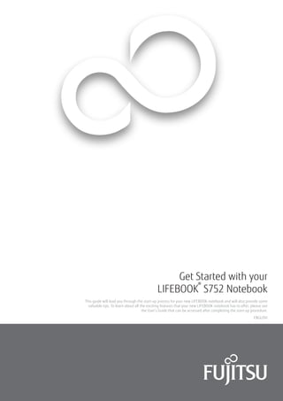 ENGLISH
Get Started with your
LIFEBOOK
®
S752 Notebook
This guide will lead you through the start-up process for your new LIFEBOOK notebook and will also provide some
valuable tips. To learn about all the exciting features that your new LIFEBOOK notebook has to offer, please see
the User’s Guide that can be accessed after completing the start-up procedure.
 