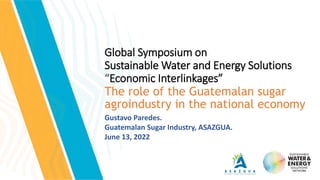 Global Symposium on
Sustainable Water and Energy Solutions
“Economic Interlinkages”
The role of the Guatemalan sugar
agroindustry in the national economy
Gustavo Paredes.
Guatemalan Sugar Industry, ASAZGUA.
June 13, 2022
 