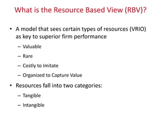 What is the Resource Based View (RBV)?
• A model that sees certain types of resources (VRIO)
as key to superior firm performance
– Valuable
– Rare
– Costly to Imitate
– Organized to Capture Value
• Resources fall into two categories:
– Tangible
– Intangible
 