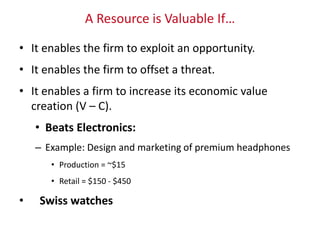 A Resource is Valuable If…
• It enables the firm to exploit an opportunity.
• It enables the firm to offset a threat.
• It enables a firm to increase its economic value
creation (V – C).
• Beats Electronics:
– Example: Design and marketing of premium headphones
• Production = ~$15
• Retail = $150 - $450
• Swiss watches
 