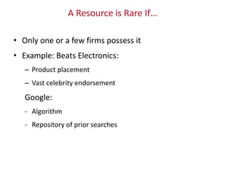 A Resource is Rare If…
• Only one or a few firms possess it
• Example: Beats Electronics:
– Product placement
– Vast celebrity endorsement
Google:
- Algorithm
- Repository of prior searches
 