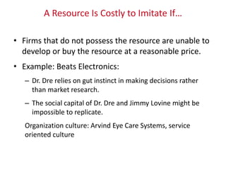 A Resource Is Costly to Imitate If…
• Firms that do not possess the resource are unable to
develop or buy the resource at a reasonable price.
• Example: Beats Electronics:
– Dr. Dre relies on gut instinct in making decisions rather
than market research.
– The social capital of Dr. Dre and Jimmy Lovine might be
impossible to replicate.
Organization culture: Arvind Eye Care Systems, service
oriented culture
 