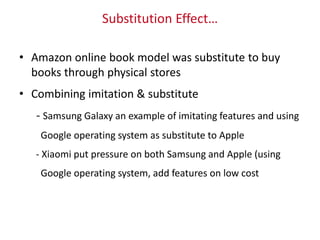 Substitution Effect…
• Amazon online book model was substitute to buy
books through physical stores
• Combining imitation & substitute
- Samsung Galaxy an example of imitating features and using
Google operating system as substitute to Apple
- Xiaomi put pressure on both Samsung and Apple (using
Google operating system, add features on low cost
 