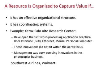 A Resource Is Organized to Capture Value If…
• It has an effective organizational structure.
• It has coordinating systems.
• Example: Xerox Palo Alto Research Center:
– Developed the first word-processing application Graphical
User Interface (GUI), Ethernet, Mouse, Personal Computer
– These innovations did not fit within the Xerox focus.
– Management was busy pursuing innovations in the
photocopier business.
Southwest Airlines, Walmart
 