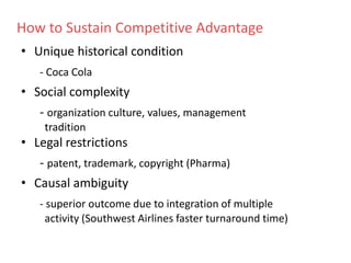 • Unique historical condition
- Coca Cola
• Social complexity
- organization culture, values, management
tradition
• Legal restrictions
- patent, trademark, copyright (Pharma)
• Causal ambiguity
- superior outcome due to integration of multiple
activity (Southwest Airlines faster turnaround time)
How to Sustain Competitive Advantage
 