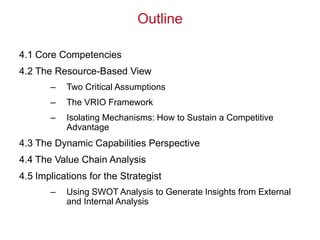 Outline
4.1 Core Competencies
4.2 The Resource-Based View
– Two Critical Assumptions
– The VRIO Framework
– Isolating Mechanisms: How to Sustain a Competitive
Advantage
4.3 The Dynamic Capabilities Perspective
4.4 The Value Chain Analysis
4.5 Implications for the Strategist
– Using SWOT Analysis to Generate Insights from External
and Internal Analysis
 