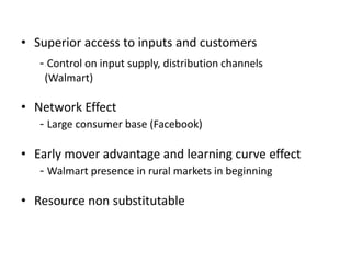• Superior access to inputs and customers
- Control on input supply, distribution channels
(Walmart)
• Network Effect
- Large consumer base (Facebook)
• Early mover advantage and learning curve effect
- Walmart presence in rural markets in beginning
• Resource non substitutable
 