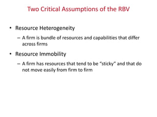 Two Critical Assumptions of the RBV
• Resource Heterogeneity
– A firm is bundle of resources and capabilities that differ
across firms
• Resource Immobility
– A firm has resources that tend to be “sticky” and that do
not move easily from firm to firm
 