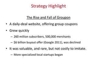 Strategy Highlight
The Rise and Fall of Groupon
• A daily-deal website, offering group coupons
• Grew quickly
– 260 million subscribers, 500,000 merchants
– $6 billion buyout offer (Google 2011), was declined
• It was valuable, and rare, but not costly to imitate.
– More specialized local startups began
 