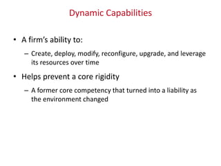 Dynamic Capabilities
• A firm’s ability to:
– Create, deploy, modify, reconfigure, upgrade, and leverage
its resources over time
• Helps prevent a core rigidity
– A former core competency that turned into a liability as
the environment changed
 