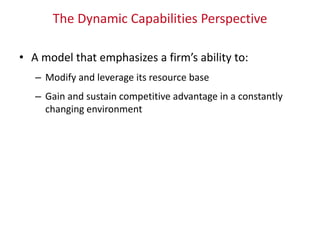 The Dynamic Capabilities Perspective
• A model that emphasizes a firm’s ability to:
– Modify and leverage its resource base
– Gain and sustain competitive advantage in a constantly
changing environment
 