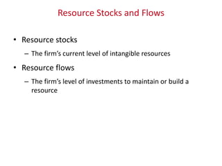 Resource Stocks and Flows
• Resource stocks
– The firm’s current level of intangible resources
• Resource flows
– The firm’s level of investments to maintain or build a
resource
 
