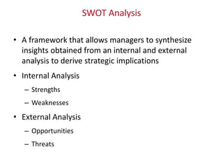 SWOT Analysis
• A framework that allows managers to synthesize
insights obtained from an internal and external
analysis to derive strategic implications
• Internal Analysis
– Strengths
– Weaknesses
• External Analysis
– Opportunities
– Threats
 