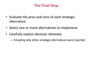 The Final Step…
• Evaluate the pros and cons of each strategic
alternative.
• Select one or more alternatives to implement.
• Carefully explain decision rationale.
– Including why other strategic alternatives were rejected
 