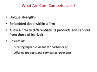 What Are Core Competencies?
• Unique strengths
• Embedded deep within a firm
• Allow a firm to differentiate its products and services
from those of its rivals
• Results in:
– Creating higher value for the customer or
– Offering products and services at lower cost
 