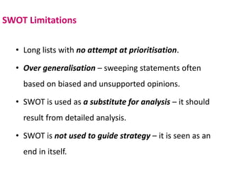 SWOT Limitations
• Long lists with no attempt at prioritisation.
• Over generalisation – sweeping statements often
based on biased and unsupported opinions.
• SWOT is used as a substitute for analysis – it should
result from detailed analysis.
• SWOT is not used to guide strategy – it is seen as an
end in itself.
 