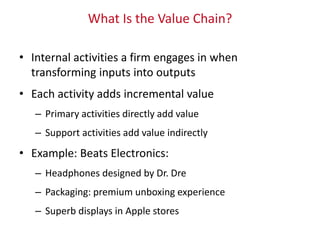 What Is the Value Chain?
• Internal activities a firm engages in when
transforming inputs into outputs
• Each activity adds incremental value
– Primary activities directly add value
– Support activities add value indirectly
• Example: Beats Electronics:
– Headphones designed by Dr. Dre
– Packaging: premium unboxing experience
– Superb displays in Apple stores
 