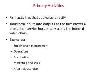Primary Activities
• Firm activities that add value directly
• Transform inputs into outputs as the firm moves a
product or service horizontally along the internal
value chain.
• Examples:
– Supply chain management
– Operations
– Distribution
– Marketing and sales
– After-sales service
 