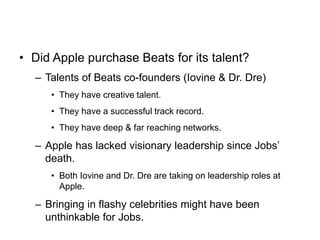 • Did Apple purchase Beats for its talent?
– Talents of Beats co-founders (Iovine & Dr. Dre)
• They have creative talent.
• They have a successful track record.
• They have deep & far reaching networks.
– Apple has lacked visionary leadership since Jobs’
death.
• Both Iovine and Dr. Dre are taking on leadership roles at
Apple.
– Bringing in flashy celebrities might have been
unthinkable for Jobs.
 