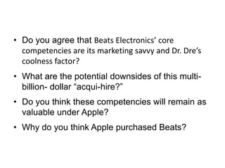 • Do you agree that Beats Electronics’ core
competencies are its marketing savvy and Dr. Dre’s
coolness factor?
• What are the potential downsides of this multi-
billion- dollar “acqui-hire?”
• Do you think these competencies will remain as
valuable under Apple?
• Why do you think Apple purchased Beats?
 