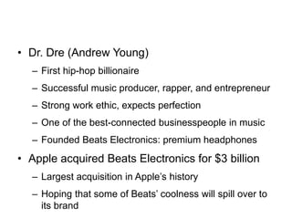 • Dr. Dre (Andrew Young)
– First hip-hop billionaire
– Successful music producer, rapper, and entrepreneur
– Strong work ethic, expects perfection
– One of the best-connected businesspeople in music
– Founded Beats Electronics: premium headphones
• Apple acquired Beats Electronics for $3 billion
– Largest acquisition in Apple’s history
– Hoping that some of Beats’ coolness will spill over to
its brand
 