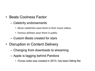 • Beats Coolness Factor
– Celebrity endorsements
• Music celebrities wore them in their music videos.
• Famous athletes wear them in public.
– Custom Beats created for stars
• Disruption in Content Delivery
– Changing from downloads to streaming
– Apple is lagging behind Pandora
• iTunes radio was created in 2013, has been falling flat
 