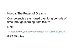 • Honda: The Power of Dreams
• Competencies are honed over long periods of
time through learning from failure
• Link:
– http://www.youtube.com/watch?v=1bPzCZCmMfQ
• 8:22 Minutes
 