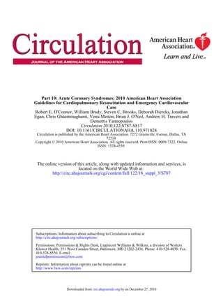 Part 10: Acute Coronary Syndromes: 2010 American Heart Association
Guidelines for Cardiopulmonary Resuscitation and Emergency Cardiovascular
                                     Care
Robert E. O'Connor, William Brady, Steven C. Brooks, Deborah Diercks, Jonathan
Egan, Chris Ghaemmaghami, Venu Menon, Brian J. O'Neil, Andrew H. Travers and
                            Demetris Yannopoulos
                       Circulation 2010;122;S787-S817
                DOI: 10.1161/CIRCULATIONAHA.110.971028
 Circulation is published by the American Heart Association. 7272 Greenville Avenue, Dallas, TX
                                             72514
Copyright © 2010 American Heart Association. All rights reserved. Print ISSN: 0009-7322. Online
                                        ISSN: 1524-4539



 The online version of this article, along with updated information and services, is
                        located on the World Wide Web at:
         http://circ.ahajournals.org/cgi/content/full/122/18_suppl_3/S787




Subscriptions: Information about subscribing to Circulation is online at
http://circ.ahajournals.org/subscriptions/

Permissions: Permissions & Rights Desk, Lippincott Williams & Wilkins, a division of Wolters
Kluwer Health, 351 West Camden Street, Baltimore, MD 21202-2436. Phone: 410-528-4050. Fax:
410-528-8550. E-mail:
journalpermissions@lww.com

Reprints: Information about reprints can be found online at
http://www.lww.com/reprints




                    Downloaded from circ.ahajournals.org by on December 27, 2010
 