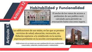El ancho de los vanos de acceso a
ambientes de uso publico será
calculado para permitir su
evacuación hasta una zona segura.
Habitabilidad y Funcionalidad
Las edificaciones de uso mixto, en las que se presten
servicios de salud, educación, recreación, etc.
Deberán sujetarse a lo establecido en la norma
expresa pertinente en la sección correspondiente
Artículo
13
Edificaciones de uso mixto son una combinación de usos residenciales,
comerciales, culturales, institucionales o industriales
 