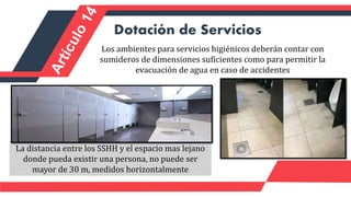 Los ambientes para servicios higiénicos deberán contar con
sumideros de dimensiones suficientes como para permitir la
evacuación de agua en caso de accidentes
Dotación de Servicios
La distancia entre los SSHH y el espacio mas lejano
donde pueda existir una persona, no puede ser
mayor de 30 m, medidos horizontalmente
 