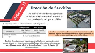 Dotación de Servicios
Las edificaciones deberán proveer
estacionamientos de vehículos dentro
del predio sobre el que se edifica.
El número mínimo de estacionamiento será el siguiente:
Para personal Para público
Uso general
1 estac. Cada 6
pers
1 estac. Cada 10
pers
Locales de asientos
fijos
1 estac. Cada 15 asientos
Cuando no es posible tener el numero de estacionamientos requerido
dentro del predio, se podrá proveer los espacios de estacionamientos en
predios cercanos según lo que norme el Plan Urbano.
También deberá proveerse espacios para vehículos que transporten o son
conducidos por personas con discapacidad, cuyas dimensiones mínimas serán
de 3.80 m de ancho x 5.00 m de profundidad a razón de 1 cada 50
estacionamientos
 