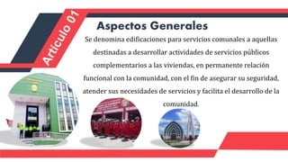 Aspectos Generales
Se denomina edificaciones para servicios comunales a aquellas
destinadas a desarrollar actividades de servicios públicos
complementarios a las viviendas, en permanente relación
funcional con la comunidad, con el fin de asegurar su seguridad,
atender sus necesidades de servicios y facilita el desarrollo de la
comunidad.
 