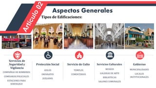COMPAÑIAS DE BOMBEROS
COMISARIAS POLICIALES
ESTACIONES PARA
SERENAZGO
Servicios de
Seguridad y
Vigilancia
ASILOS
ORFANATOS
JUZGADOS
Protección Social
TEMPLOS
CEMENTERIOS
Servicio de Culto
MUNICIPALIDADES
LOCALES
INSTITUCIONALES
Gobierno
MUSEOS
GALERIAS DE ARTE
BIBLIOTECAS
SALONES COMUNALES
Servicios Culturales
Aspectos Generales
Tipos de Edificaciones:
 