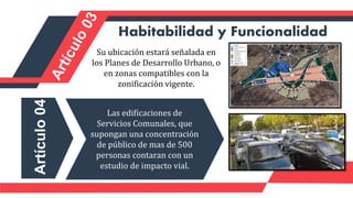 Habitabilidad y Funcionalidad
Su ubicación estará señalada en
los Planes de Desarrollo Urbano, o
en zonas compatibles con la
zonificación vigente.
Artículo
04
Las edificaciones de
Servicios Comunales, que
supongan una concentración
de público de mas de 500
personas contaran con un
estudio de impacto vial.
 