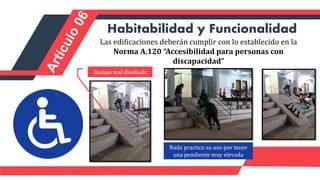Las edificaciones deberán cumplir con lo establecido en la
Norma A.120 “Accesibilidad para personas con
discapacidad”
Habitabilidad y Funcionalidad
Rampa mal diseñada
Nada practico su uso por tener
una pendiente muy elevada
 