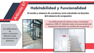 El ancho y número de escaleras será calculado en función
del número de ocupantes
Habitabilidad y Funcionalidad
Las edificaciones de 3 pisos o mas y con plantas
mayores a 500 𝑚2, deberán contar con una escalera de
emergencia adicional a la escalera de uso general
Las edificaciones
de
cuatro a más pisos
deberán contar
con ascensores de
pasajeros
 
