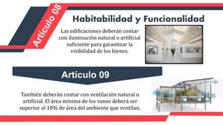 Las edificaciones deberán contar
con iluminación natural o artificial
suficiente para garantizar la
visibilidad de los bienes.
Habitabilidad y Funcionalidad
También deberán contar con ventilación natural o
artificial. El área mínima de los vanos deberá ser
superior al 10% de área del ambiente que ventilan.
Artículo 09
 