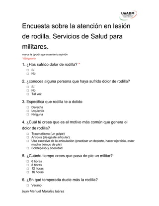 Juan Manuel Morales Juárez
Encuesta sobre la atención en lesión
de rodilla. Servicios de Salud para
militares.
marca la opción que muestre tu opinión
*Obligatorio
1. ¿Has sufrido dolor de rodilla? *
□ Sí
□ No
2. ¿conoces alguna persona que haya sufrido dolor de rodilla?
□ Sí
□ No
□ Tal vez
3. Especifica que rodilla te a dolido
□ Derecha
□ Izquierda
□ Ninguna
4. ¿Cuál tú crees que es el motivo más común que genera el
dolor de rodilla?
□ Traumatismo (un golpe)
□ Artrosis (desgaste articular)
□ Uso excesivo de la articulación (practicar un deporte, hacer ejercicio, estar
mucho tiempo de pie)
□ Sobrepeso y obesidad
5. ¿Cuánto tiempo crees que pasa de pie un militar?
□ 6 horas
□ 8 horas
□ 12 horas
□ 16 horas
6. ¿En qué temporada duele más la rodilla?
□ Verano
 