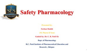 Safety Pharmacology
Presented by:
Farhan Shaikh
(M. Pharm II Sem)
Guided by: Dr. C. R. Patil Sir
Dept. of Pharmacology
R.C. Patel Institute of Pharmaceutical Education and
Resesrch , Shirpur.
1
 