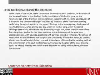 Sentence Variety from Siddartha
In the text below, separate the sentences:
In the shade of the house, in the sunshine of the riverbank near the boats, in the shade of
the Sal-wood forest, in the shade of the fig tree is where Siddhartha grew up, the
handsome son of the Brahman, the young falcon, together with his friend Govinda, son of
a Brahman. The sun tanned his light shoulders by the banks of the river when bathing,
performing the sacred ablutions, the sacred offerings. In the mango grove, shade poured
into his black eyes, when playing as a boy, when his mother sang, when the sacred
offerings were made, when his father, the scholar, taught him, when the wise men talked.
For a long time, Siddhartha had been partaking in the discussions of the wise men,
practising debate with Govinda, practising with Govinda the art of reflection, the service of
meditation. He already knew how to speak the Om silently, the word of words, to speak it
silently into himself while inhaling, to speak it silently out of himself while exhaling, with all
the concentration of his soul, the forehead surrounded by the glow of the clear-thinking
spirit. He already knew to feel Atman in the depths of his being, indestructible, one with
the universe.
 