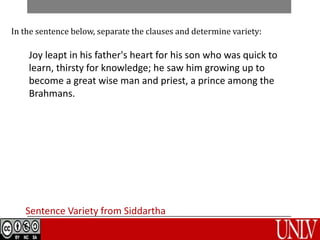 Sentence Variety from Siddartha
In the sentence below, separate the clauses and determine variety:
Joy leapt in his father's heart for his son who was quick to
learn, thirsty for knowledge; he saw him growing up to
become a great wise man and priest, a prince among the
Brahmans.
 