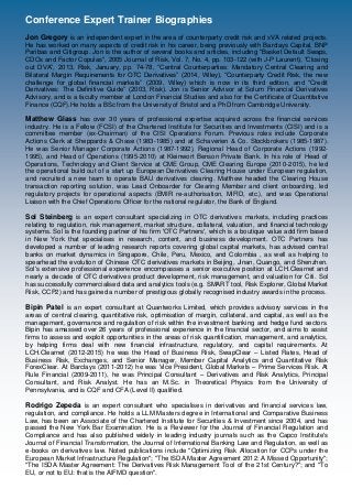 Conference Expert Trainer Biographies
Jon Gregory is an independent expert in the area of counterparty credit risk and xVA related projects.
He has worked on many aspects of credit risk in his career, being previously with Barclays Capital, BNP
Paribas and Citigroup. Jon is the author of several books and articles, including "Basket Default Swaps,
CDOs and Factor Copulas", 2005 Journal of Risk, Vol. 7, No. 4, pp. 103-122 (with J-P Laurent), “Closing
out DVA”, 2013, Risk, January, pp. 74-78, “Central Counterparties: Mandatory Central Clearing and
Bilateral Margin Requirements for OTC Derivatives” (2014, Wiley), “Counterparty Credit Risk, the new
challenge for global financial markets” (2009, Wiley) which is now in its third edition, and “Credit
Derivatives: The Definitive Guide” (2003, Risk). Jon is Senior Advisor at Solum Financial Derivatives
Advisory, and is a faculty member at London Financial Studies and also for the Certificate of Quantitative
Finance (CQF).He holds a BSc from the University of Bristol and a PhD from Cambridge University.
Matthew Glass has over 30 years of professional expertise acquired across the financial services
industry. He is a Fellow (FCSI) of the Chartered Institute for Securities and Investments (CISI) and is a
committee member (ex-Chairman) of the CISI Operations Forum. Previous roles include Corporate
Actions Clerk at Sheppards & Chase (1983-1985) and at Schaverien & Co. Stockbrokers (1985-1987).
He was Senior Manager Corporate Actions (1987-1992), Regional Head of Corporate Actions (1992-
1995), and Head of Operations (1995-2010) at Kleinwort Benson Private Bank. In his role of Head of
Operations, Technology and Client Service at CME Group, CME Clearing Europe (2010-2015), he led
the operational build out of a start up European Derivatives Clearing House under European regulation,
and recruited a new team to operate BAU derivatives clearing. Matthew headed the Clearing House
transaction reporting solution, was Lead Onboarder for Clearing Member and client onboarding, led
regulatory projects for operational aspects (EMIR re-authorisation, MiFID, etc.), and was Operational
Liaison with the Chief Operations Officer for the national regulator, the Bank of England.
Sol Steinberg is an expert consultant specializing in OTC derivatives markets, including practices
relating to regulation, risk management, market structure, collateral, valuation, and financial technology
systems. Sol is the founding partner of his firm 'OTC Partners', which is a boutique value add firm based
in New York that specialises in research, content, and business development. OTC Partners has
developed a number of leading research reports covering global capital markets, has advised central
banks on market dynamics in Singapore, Chile, Peru, Mexico, and Colombia , as well as helping to
spearhead the evolution of Chinese OTC derivatives markets in Beijing, Jinan, Quango, and Shenzhen.
Sol's extensive professional experience encompasses a senior executive position at LCH.Clearnet and
nearly a decade of OTC derivatives product development, risk management, and valuation for Citi. Sol
has successfully commercialised data and analytics tools (e.g. SMART tool, Risk Explorer, Global Market
Risk, CCP2) and has gained a number of prestigious globally recognised industry awards in the process.
Bipin Patel is an expert consultant at Quantworks Limited, which provides advisory services in the
areas of central clearing, quantitative risk, optimisation of margin, collateral, and capital, as well as the
management, governance and regulation of risk within the investment banking and hedge fund sectors.
Bipin has amassed over 26 years of professional experience in the financial sector, and aims to assist
firms to assess and exploit opportunities in the areas of risk quantification, management, and analytics,
by helping firms deal with new financial infrastructure, regulatory, and capital requirements. At
LCH.Clearnet (2012-2015) he was the Head of Business Risk, SwapClear – Listed Rates, Head of
Business Risk, Exchanges, and Senior Manager, Member Capital Analytics and Quantitative Risk
ForexClear. At Barclays (2011-2012) he was Vice President, Global Markets – Prime Services Risk. At
Rule Financial (2009-2011), he was Principal Consultant – Derivatives and Risk Analytics, Principal
Consultant, and Risk Analyst. He has an M.Sc. in Theoretical Physics from the University of
Pennsylvania, and is CQF and CFA (Level II) qualified.
Rodrigo Zepeda is an expert consultant who specialises in derivatives and financial services law,
regulation, and compliance. He holds a LLM Masters degree in International and Comparative Business
Law, has been an Associate of the Chartered Institute for Securities & Investment since 2004, and has
passed the New York Bar Examination. He is a Reviewer for the Journal of Financial Regulation and
Compliance and has also published widely in leading industry journals such as the Capco Institute's
Journal of Financial Transformation, the Journal of International Banking Law and Regulation, as well as
e-books on derivatives law. Noted publications include "Optimizing Risk Allocation for CCPs under the
European Market Infrastructure Regulation"; "The ISDA Master Agreement 2012: A Missed Opportunity";
"The ISDA Master Agreement: The Derivatives Risk Management Tool of the 21st Century?"; and "To
EU, or not to EU: that is the AIFMD question".
 